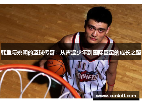 韩登与姚明的篮球传奇：从青涩少年到国际巨星的成长之路