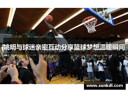 姚明与球迷亲密互动分享篮球梦想温暖瞬间