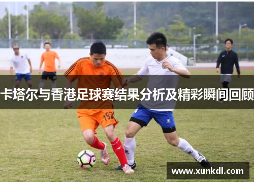 卡塔尔与香港足球赛结果分析及精彩瞬间回顾