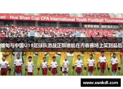 缅甸与中国U19足球队激战正酣谁能在青春赛场上笑到最后
